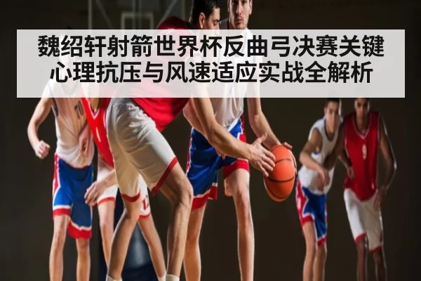 魏绍轩射箭世界杯反曲弓决赛关键心理抗压与风速适应实战全解析